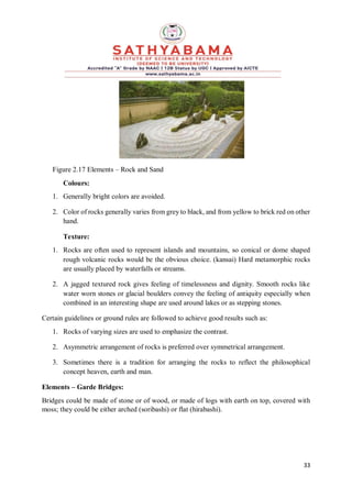 33
Figure 2.17 Elements – Rock and Sand
Colours:
1. Generally bright colors are avoided.
2. Color of rocks generally varies from grey to black, and from yellow to brick red on other
hand.
Texture:
1. Rocks are often used to represent islands and mountains, so conical or dome shaped
rough volcanic rocks would be the obvious choice. (kansai) Hard metamorphic rocks
are usually placed by waterfalls or streams.
2. A jagged textured rock gives feeling of timelessness and dignity. Smooth rocks like
water worn stones or glacial boulders convey the feeling of antiquity especially when
combined in an interesting shape are used around lakes or as stepping stones.
Certain guidelines or ground rules are followed to achieve good results such as:
1. Rocks of varying sizes are used to emphasize the contrast.
2. Asymmetric arrangement of rocks is preferred over symmetrical arrangement.
3. Sometimes there is a tradition for arranging the rocks to reflect the philosophical
concept heaven, earth and man.
Elements – Garde Bridges:
Bridges could be made of stone or of wood, or made of logs with earth on top, covered with
moss; they could be either arched (soribashi) or flat (hirabashi).
 