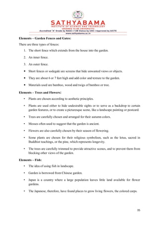 35
Elements – Garden Fences and Gates:
There are three types of fences:
1. The short fence which extends from the house into the garden.
2. An inner fence.
3. An outer fence.
 Short fences or sodegaki are screens that hide unwanted views or objects.
 They are about 6 or 7 feet high and add color and texture to the garden.
 Materials used are bamboo, wood and twigs of bamboo or tree.
Elements – Trees and Flowers:
• Plants are chosen according to aesthetic principles.
• Plants are used either to hide undesirable sights or to serve as a backdrop to certain
garden features, or to create a picturesque scene, like a landscape painting or postcard.
• Trees are carefully chosen and arranged for their autumn colors.
• Mosses often used to suggest that the garden is ancient.
• Flowers are also carefully chosen by their season of flowering.
• Some plants are chosen for their religious symbolism, such as the lotus, sacred in
Buddhist teachings, or the pine, which represents longevity.
• The trees are carefully trimmed to provide attractive scenes, and to prevent them from
blocking other views of the garden.
Elements – Fish:
• The idea of using fish in landscape.
• Garden is borrowed from Chinese garden.
• Japan is a country where a large population leaves little land available for flower
gardens.
• The Japanese, therefore, have found places to grow living flowers, the colored carps.
 