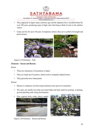 36
• They appeared in Japan many centuries ago and the Japanese have crossbred them for
over 100 years, producing carps of high value that bring a flash of color to the shallow
waters.
• Carps can live for up to 50 years. In Japanese culture, they are a symbol of strength and
perseverance.
Figure 2.19 Elements – Fish
Elements – Kasan and Bonsai:
Kasan
• These are miniatures of mountains in Japan.
• They are made up of ceramics, dried wood or strangely-shaped stones.
• They generally have sharp peaks.
Bonsai
• Bonsai is a Japanese art form using miniature trees grown in containers.
• The trees are usually less than one-meter-high and kept small by pruning, re-potting,
growth pinching, and wiring the branches.
• Pine, cypress, holly, cedar, cherry, maple.
Figure 2.20 Elements – Kasan and Bonsai
 