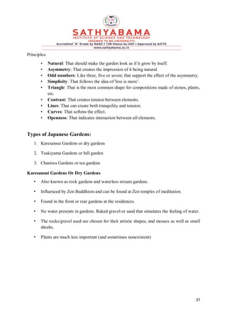 37
Principles:
• Natural: That should make the garden look as if it grew by itself.
• Asymmetry: That creates the impression of it being natural.
• Odd numbers: Like three, five or seven; that support the effect of the asymmetry.
• Simplicity: That follows the idea of 'less is more’.
• Triangle: That is the most common shape for compositions made of stones, plants,
etc.
• Contrast: That creates tension between elements.
• Lines: That can create both tranquility and tension.
• Curves: That softens the effect.
• Openness: That indicates interaction between all elements.
Types of Japanese Gardens:
1. Karesansui Gardens or dry gardens
2. Tsukiyama Gardens or hill garden
3. Chaniwa Gardens or tea gardens
Karesansui Gardens Or Dry Gardens
• Also known as rock gardens and waterless stream gardens.
• Influenced by Zen Buddhism and can be found at Zen temples of meditation.
• Found in the front or rear gardens at the residences.
• No water presents in gardens. Raked gravel or sand that simulates the feeling of water.
• The rocks/gravel used are chosen for their artistic shapes, and mosses as well as small
shrubs.
• Plants are much less important (and sometimes nonexistent)
 