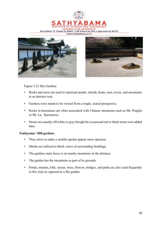 38
Figure 2.21 Dry Gardens
• Rocks and moss are used to represent ponds, islands, boats, seas, rivers, and mountains
in an abstract way.
• Gardens were meant to be viewed from a single, seated perspective.
• Rocks in karesansui are often associated with Chinese mountains such as Mt. Penglai
or Mt. Lu. Karesansui.
• Stones are usually off-white or grey though the occasional red or black stone were added
later.
Tsukiyama / Hill gardens
• They strive to make a smaller garden appear more spacious.
• Shrubs are utilized to block views of surrounding buildings.
• The gardens main focus is on nearby mountains in the distance.
• The garden has the mountains as part of its grounds.
• Ponds, streams, hills, stones, trees, flowers, bridges, and paths are also used frequently
in this style as opposed to a flat garden.
 