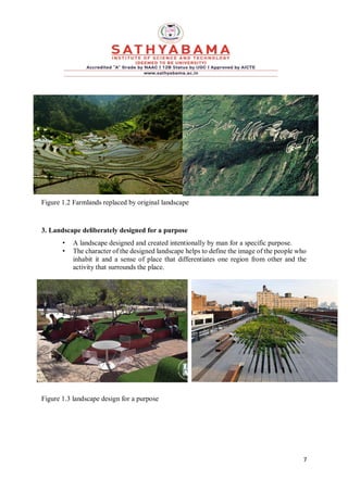 7
Figure 1.2 Farmlands replaced by original landscape
3. Landscape deliberately designed for a purpose
• A landscape designed and created intentionally by man for a specific purpose.
• The character of the designed landscape helps to define the image of the people who
inhabit it and a sense of place that differentiates one region from other and the
activity that surrounds the place.
Figure 1.3 landscape design for a purpose
 