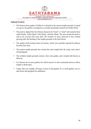 40
Saihonji Gardens
• The famous moss garden of Saiho-ji is situated in the eastern temple grounds. Located
in a grove, the garden is arranged as a circular promenade centered on Golden Pond.
• The pond is shaped like the Chinese character for "heart" or "mind" and contains three
small islands: Asahi Island, Yuhi Island , and Kiri Island. The area around the pond is
said to be covered with more than 120 varieties of moss, believed to have started
growing after the flooding of the temple grounds in the Edo Period.
• The garden itself contains three tea houses, which were partially inspired by phrases
from the Zen work.
• The eastern temple grounds also contain the main temple hall, the study, and a three-
storied pagoda.
• The northern temple grounds contain a Zen rock garden, and a temple hall known as
Shito-an.
• It is famous for its moss garden, for which reason it is also commonly known as Moss
temple or Koke-dera.
• Today, there are roughly 120 types of moss in the garden. It is a stroll garden, set in a
dark forest and designed for meditation.
 