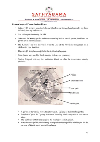 43
Katsura Imperial Palace Garden, Kyoto
• Lake of 1.25 hectares was dug, hills and islands were formed, beaches made, pavilions
built and planting undertaken.
• Has 16 bridges connecting the lake.
• Lake used for boating parties and the surrounding land as a stroll garden, in effect a tea
garden on an enormous scale.
• The 'Katsura Tree' was associated with the God of the Moon and the garden has a
platform to view its rising.
• There are 23 stone lanterns to light the stroll path after dark.
• Stone basins were used for hand-washing before a tea ceremony.
• Garden designed not only for meditation (Zen) but also for ceremonious courtly
pleasures.
• A garden to be viewed by walking through it. Developed from the tea garden.
• Consists of paths in Zig-zag movement, creating scenic surprises as one travels
along.
• The technique of hide and reveal is the essence of a stroll garden.
• With the stroll garden, the stepping stone path of the tea garden, is employed for the
purpose of kinetic experience of Landscape
 