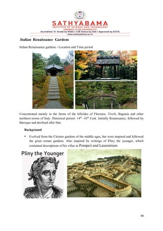 44
.Italian Renaissance Gardens
Italian Renaissance gardens - Location and Time period
Concentrated mainly in the farms of the hillsides of Florence, Tivoli, Bagnaia and other
northern towns of Italy. Historical period- 14th
-16th
Cent. Initially Renaissance, followed by
Baroque and declined after that.
Background
• Evolved from the Cloister gardens of the middle ages, but were inspired and followed
the great roman gardens. Also inspired by writings of Pliny the younger, which
contained descriptions of his villas in Pompeii and Laurentium.
 