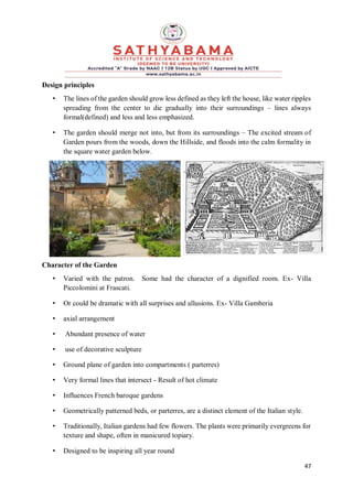 47
Design principles
• The lines of the garden should grow less defined as they left the house, like water ripples
spreading from the center to die gradually into their surroundings – lines always
formal(defined) and less and less emphasized.
• The garden should merge not into, but from its surroundings – The excited stream of
Garden pours from the woods, down the Hillside, and floods into the calm formality in
the square water garden below.
Character of the Garden
• Varied with the patron. Some had the character of a dignified room. Ex- Villa
Piccolomini at Frascati.
• Or could be dramatic with all surprises and allusions. Ex- Villa Gamberia
• axial arrangement
• Abundant presence of water
• use of decorative sculpture
• Ground plane of garden into compartments ( parterres)
• Very formal lines that intersect - Result of hot climate
• Influences French baroque gardens
• Geometrically patterned beds, or parterres, are a distinct element of the Italian style.
• Traditionally, Italian gardens had few flowers. The plants were primarily evergreens for
texture and shape, often in manicured topiary.
• Designed to be inspiring all year round
 
