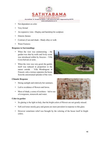 48
• Not dependent on color
• Very formal
• An expansive vista - Display and backdrop for sculpture
• Historic themes
• Contrast of sun and shade - Shady alley or walk
• Water Features
Response to Surroundings
• When the view was uninteresting – the
garden was shut by walls and lively scene
was introduced within by frescoes – Villa
Corsi-Salviati at sesto.
• When the view was very good, the garden
itself was reduced in proportion to the
nature outside – Villa Mondragone at
Frascati, only a terrace separates the house
from the unrestrained splendor of the view.
Climatic Response
• Strong sunlight and relatively hot summers.
• Led to avoidance of flowers and lawns.
• More of shade, a sense of coolness – led to use
of evergreens, stonework and water.
Color in garden
• So glaring is the light in Italy, that the bright colors of flowers are not greatly missed.
• Soft cool tones mostly grey and greens are more prevalent in response to this glare.
• However sometimes relief was brought by the coloring of the house itself in bright
colors.
 