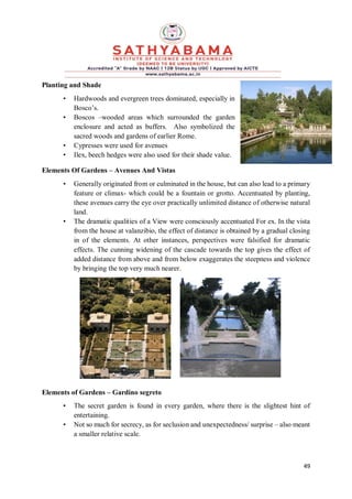 49
Planting and Shade
• Hardwoods and evergreen trees dominated, especially in
Bosco’s.
• Boscos –wooded areas which surrounded the garden
enclosure and acted as buffers. Also symbolized the
sacred woods and gardens of earlier Rome.
• Cypresses were used for avenues
• Ilex, beech hedges were also used for their shade value.
Elements Of Gardens – Avenues And Vistas
• Generally originated from or culminated in the house, but can also lead to a primary
feature or climax- which could be a fountain or grotto. Accentuated by planting,
these avenues carry the eye over practically unlimited distance of otherwise natural
land.
• The dramatic qualities of a View were consciously accentuated For ex. In the vista
from the house at valanzibio, the effect of distance is obtained by a gradual closing
in of the elements. At other instances, perspectives were falsified for dramatic
effects. The cunning widening of the cascade towards the top gives the effect of
added distance from above and from below exaggerates the steepness and violence
by bringing the top very much nearer.
Elements of Gardens – Gardino segreto
• The secret garden is found in every garden, where there is the slightest hint of
entertaining.
• Not so much for secrecy, as for seclusion and unexpectedness/ surprise – also meant
a smaller relative scale.
 
