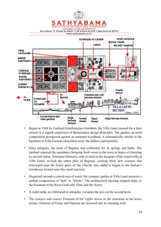 53
• Begun in 1568 by Cardinal Gianfrancesco Gambara, the Villa Lante (named for a later
owner) is a superb expression of Renaissance design principles. The garden, an axial
composition juxtaposed against an untamed woodland, is schematically similar to the
barchetto at Villa Farnese (described next), but differs experientially.
• Since antiquity, the town of Bagnaia was celebrated for its springs and baths. The
cardinal repaired the aqueducts, bringing fresh water to the town in hopes of restoring
its ancient status. Tommaso Ghinucci, who is cited as the designer of the waterworks at
Villa Lante, revised the urban plan of Bagnaia, creating three new avenues that
converged near the lower gates of the villa.He also added a loggia to the bishop’s
townhouse located near this small junction.
• Organized around a central axis of water, the compact garden at Villa Lante presents a
uniﬁed composition of “part” to “whole.” The architectural massing stepped slope, to
the Fountain of the River Gods (the Tiber and the Arno).
• A water table, as referenced in antiquity, occupies the axis on the second level.
• The concave and convex Fountain of the Lights serves as the transition to the lower
terrace. Grottoes of Venus and Neptune are recessed into its retaining wall.
 