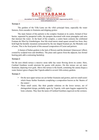 56
Terrace 1
The gardens of the Villa Lante are the villa's principal fame, especially the water
features, from cascades to fountains and dripping grottos
The main feature of this parterre is the complex fountain at its centre, formed of four
basins, separated by parapeted walks, the parapets decorated with stone pineapples and urns
that intersect the water. At the heart of the complex, a centre basin contains the celebrated
Fontana dei Mori by Giambologna: four life-sized moors stand square around two lions; they
hold high the heraldic mountain surmounted by the star shaped fountain jet, the Montalto coat
of arms. This is the focal point of this unusual composition of Casini and parterre.
A feature of Italian gardens is the lack of flowers and the dominant 'chiaroscuro' effects
created by sculpted trees and shrubbery. The pines and cypress from the adjacent, less formal
hunting park add a contrasting backdrop.
Terrace 2
On the next (third) terrace a massive stone table has water flowing down its centre. Here,
Cardinal Gambara would entertain his guests with picnics. On this terrace are yet more
fountains, depicting river gods. Above this terrace is the fourth, containing the catena d'aqua a
water feature (gioco d'aqua) that Vignola added to several 16th-century gardens.
Terrace 3
• On the next upper terrace are yet further fountains and grottos, and two small casini
which frame further fountains completing a composition known as the 'theatre of
the waters’.
• These small casini, like their grander relations on the lower terrace, are of
distinguished design, probably again by Vignola, with open loggias supported by
Ionic columns. They bear the name of Cardinal Gambara engraved on the cornices.
 