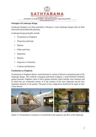 2
Principles of Landscape Design
Landscape designers use these principles of design to create landscape designs that are both
functional and aesthetically pleasing.
Landscape design principles include
• Focalization or Emphasis
• Proportion and Scale
• Balance
• Order and Unity
• Repetition
• Rhythm
• Sequence or Transition
• Contrast and Harmony
Focalization or Emphasis
Focalization or Emphasis directs visual attention to a point of interest or prominent part of the
landscape design. This could be a hanging earth-forms sculpture, a stone-finished Corinthian
garden fountain. Emphasis refers to those garden elements which initially seize attention and
to which the eye continually returns. It is the creation of the more important and the less
important elements in the garden. The parts of any composition should not be equal in their
visual interest.
Figure 3.1 Focalization is created as a visual break in the sequence and flow of the landscape
 