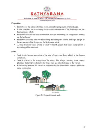3
Proportion
• Proportion is the relationship that exists among the components of a landscape.
• It also describes the relationship between the components of the landscape and the
landscape as a whole.
• Proportion involves the size relationships between and among the components making
up the landscape
• Proportion describes the size relationship between parts of the landscape design or
between a part of the design and the design as a whole.
• A large fountain would cramp a small backyard garden, but would complement a
sprawling public courtyard.
Scale
• Scale is the human perception of the size of space and form related to the human
dimension.
• Scale is relative to the perception of the viewer. For a large two-story house, corner
plantings that are proportional to the house may appear out of scale to the viewer.
• Relationship between the size of an object to the size of the other objects. within the
same composition
Figure 3.2 Proposition and scale
 