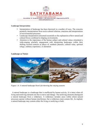 9
Landscape Interpretation
• Interpretation of landscape has been theorized in a number of ways. The concerns
primarily interpretations from socio-cultural relations, emotions and interpretations
of environmental processes.
• Landscape interpretation amounted essentially to the explanation of how natural and
cultural forces combined in shaping environments.
• Attention to the importance of the human subject and cultural values stimulated a
wide-ranging scholarly engagement with interpreting landscapes within their
shifting societal contexts as places of, aesthetic pleasure, cultural value, spiritual
refuge, ordinary experience, or alienation
Landscape as Nature
Figure 1.4: A natural landscape from Leh showing the varying seasons
A natural landscape is a landscape that is unaffected by human activity. It is intact when all
living and nonliving elements are free to move and change. The nonliving elements distinguish
a natural landscape from a wilderness. A wilderness includes areas within which natural
processes operate without human interference, but a wilderness must contain life. As implied,
a natural landscape may contain either the living or nonliving or both.
 