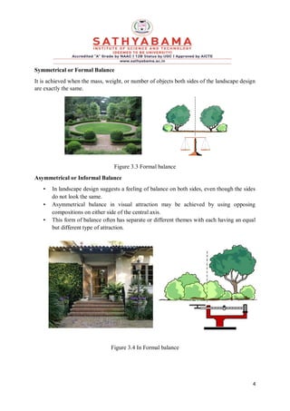 4
Symmetrical or Formal Balance
It is achieved when the mass, weight, or number of objects both sides of the landscape design
are exactly the same.
Figure 3.3 Formal balance
Asymmetrical or Informal Balance
• In landscape design suggests a feeling of balance on both sides, even though the sides
do not look the same.
• Asymmetrical balance in visual attraction may be achieved by using opposing
compositions on either side of the central axis.
• This form of balance often has separate or different themes with each having an equal
but different type of attraction.
Figure 3.4 In Formal balance
 