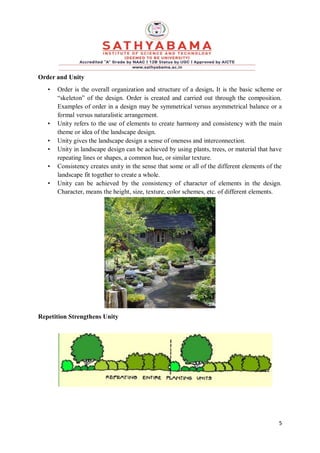 5
Order and Unity
• Order is the overall organization and structure of a design. It is the basic scheme or
“skeleton” of the design. Order is created and carried out through the composition.
Examples of order in a design may be symmetrical versus asymmetrical balance or a
formal versus naturalistic arrangement.
• Unity refers to the use of elements to create harmony and consistency with the main
theme or idea of the landscape design.
• Unity gives the landscape design a sense of oneness and interconnection.
• Unity in landscape design can be achieved by using plants, trees, or material that have
repeating lines or shapes, a common hue, or similar texture.
• Consistency creates unity in the sense that some or all of the different elements of the
landscape fit together to create a whole.
• Unity can be achieved by the consistency of character of elements in the design.
Character, means the height, size, texture, color schemes, etc. of different elements.
Repetition Strengthens Unity
 