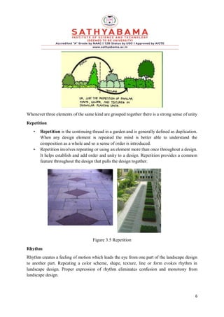 6
Whenever three elements of the same kind are grouped together there is a strong sense of unity
Repetition
• Repetition is the continuing thread in a garden and is generally defined as duplication.
When any design element is repeated the mind is better able to understand the
composition as a whole and so a sense of order is introduced.
• Repetition involves repeating or using an element more than once throughout a design.
It helps establish and add order and unity to a design. Repetition provides a common
feature throughout the design that pulls the design together.
Figure 3.5 Repetition
Rhythm
Rhythm creates a feeling of motion which leads the eye from one part of the landscape design
to another part. Repeating a color scheme, shape, texture, line or form evokes rhythm in
landscape design. Proper expression of rhythm eliminates confusion and monotony from
landscape design.
 