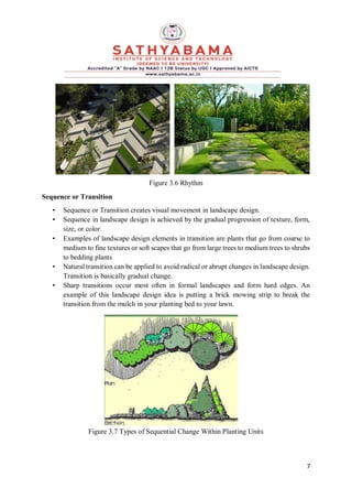 7
Figure 3.6 Rhythm
Sequence or Transition
• Sequence or Transition creates visual movement in landscape design.
• Sequence in landscape design is achieved by the gradual progression of texture, form,
size, or color.
• Examples of landscape design elements in transition are plants that go from coarse to
medium to fine textures or soft scapes that go from large trees to medium trees to shrubs
to bedding plants
• Natural transition can be applied to avoid radical or abrupt changes in landscape design.
Transition is basically gradual change.
• Sharp transitions occur most often in formal landscapes and form hard edges. An
example of this landscape design idea is putting a brick mowing strip to break the
transition from the mulch in your planting bed to your lawn.
Figure 3.7 Types of Sequential Change Within Planting Units
 