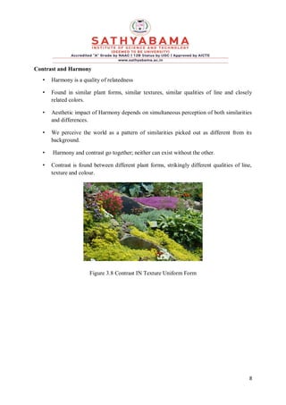 8
Contrast and Harmony
• Harmony is a quality of relatedness
• Found in similar plant forms, similar textures, similar qualities of line and closely
related colors.
• Aesthetic impact of Harmony depends on simultaneous perception of both similarities
and differences.
• We perceive the world as a pattern of similarities picked out as different from its
background.
• Harmony and contrast go together; neither can exist without the other.
• Contrast is found between different plant forms, strikingly different qualities of line,
texture and colour.
Figure 3.8 Contrast IN Texture Uniform Form
 