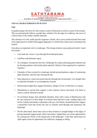 9
VISUAL CHARACTERISTICS OF PLANTS
Line
In garden design, the form of a line creates a sense of direction as well as a sense of movement.
The eye automatically follows a garden line, whether it be the edge of a walkway, the curve of
a flower bed, or the outline of plant materials.
The character of a line yields specific responses. Gentle, slow curves and horizontal lines tend
to be experienced as restful while jagged diagonals or vertical lines create more excitement and
tension.
Line plays an important role in a landscape. This design element causes physical and/or visual
movement.
• Line leads the viewer’s eyes through the landscaped space.
• It defines and delineates space.
• As a designer, incorporate line into a landscape by using contrasting plant material and
by forming patterns with similar plant materials. Pattern is line organized in a repetitive
sequence.
• Examples of lines created in a landscape include ground patterns, edges of contrasting
plant materials, and tree tops meeting the sky.
• Steer physical or visual movement directly through the environment. Use straight lines
to represent formality or a contemporary concept.
• Intersecting straight lines suggest hesitation, change of view or direction, or a pause.
• Meandering or curved lines suggest a more relaxed, slower movement. Use these to
create a casual, informal concept.
• In curvilinear design, lines should be dramatic, done with a sense of flamboyancy and
be very expressive in their shape. Curvilinear lines that have weak, scallopy edges will
not be visually interesting or pleasing to the eye. Curvilinear, meandering lines suggest
a naturalistic look that invites the user to casually stroll through and experience the
landscape.
• On the other hand, linear lines such as those found in a straight hedge or the edges of
paving materials suggest quick, direct movement. Angled lines can create opportunities
for creating the "bones or the framework of the landscape". Lines that interconnect at
right angles create an opportunity for reflection, stopping or sitting.
 