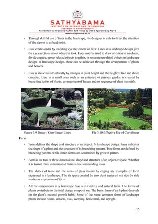 10
• Through skillful use of lines in the landscape, the designer is able to direct the attention
of the viewer to a focal point.
• Line creates order by directing eye movement or flow. Lines in a landscape design give
the eye directions about where to look. Lines may be used to draw attention to an object,
divide a space, group related objects together, or separate unrelated objects in landscape
design. In landscape design, these can be achieved through the arrangement of plants
and borders.
• Line is also created vertically by changes in plant height and the height of tree and shrub
canopies. Line in a small area such as an entrance or privacy garden is created by
branching habits of plants, arrangement of leaves and/or sequence of plant materials.
Figure 3.9 Linear / Curvilinear Lines Fig 3.10 Effective Use of Curvilinear
Form
• Form defines the shape and structure of an object. In landscape design, form indicates
the shape of a plant and the structure of its branching pattern. Tree forms are defined by
branching pattern, while shrub forms are determined by growth pattern.
• Form is the two or three-dimensional shape and structure of an object or space. Whether
it is two or three dimensional, form is line surrounding mass
• The shapes of trees and the areas of grass bound by edging are examples of form
expressed in a landscape. The air space created by two plant materials set side by side
is also an expression of form.
• All the components in a landscape have a distinctive and natural form. The forms of
plants contribute to the total design composition. The basic form of each plant depends
on the plant’s natural growth habit. Some of the more common forms of landscape
plants include round, conical, oval, weeping, horizontal, and upright.
 