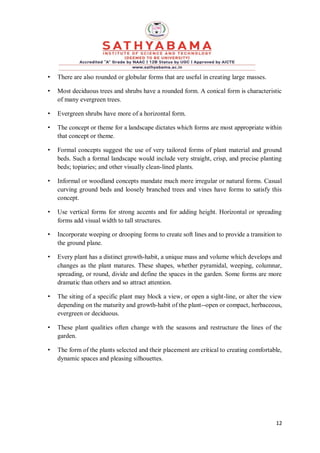 12
• There are also rounded or globular forms that are useful in creating large masses.
• Most deciduous trees and shrubs have a rounded form. A conical form is characteristic
of many evergreen trees.
• Evergreen shrubs have more of a horizontal form.
• The concept or theme for a landscape dictates which forms are most appropriate within
that concept or theme.
• Formal concepts suggest the use of very tailored forms of plant material and ground
beds. Such a formal landscape would include very straight, crisp, and precise planting
beds; topiaries; and other visually clean-lined plants.
• Informal or woodland concepts mandate much more irregular or natural forms. Casual
curving ground beds and loosely branched trees and vines have forms to satisfy this
concept.
• Use vertical forms for strong accents and for adding height. Horizontal or spreading
forms add visual width to tall structures.
• Incorporate weeping or drooping forms to create soft lines and to provide a transition to
the ground plane.
• Every plant has a distinct growth-habit, a unique mass and volume which develops and
changes as the plant matures. These shapes, whether pyramidal, weeping, columnar,
spreading, or round, divide and define the spaces in the garden. Some forms are more
dramatic than others and so attract attention.
• The siting of a specific plant may block a view, or open a sight-line, or alter the view
depending on the maturity and growth-habit of the plant--open or compact, herbaceous,
evergreen or deciduous.
• These plant qualities often change with the seasons and restructure the lines of the
garden.
• The form of the plants selected and their placement are critical to creating comfortable,
dynamic spaces and pleasing silhouettes.
 