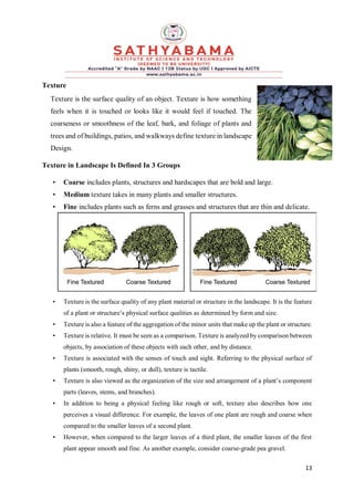 13
Texture
Texture is the surface quality of an object. Texture is how something
feels when it is touched or looks like it would feel if touched. The
coarseness or smoothness of the leaf, bark, and foliage of plants and
trees and of buildings, patios, and walkways define texture in landscape
Design.
Texture in Landscape Is Defined In 3 Groups
• Coarse includes plants, structures and hardscapes that are bold and large.
• Medium texture takes in many plants and smaller structures.
• Fine includes plants such as ferns and grasses and structures that are thin and delicate.
• Texture is the surface quality of any plant material or structure in the landscape. It is the feature
of a plant or structure’s physical surface qualities as determined by form and size.
• Texture is also a feature of the aggregation of the minor units that make up the plant or structure.
• Texture is relative. It must be seen as a comparison. Texture is analyzed by comparison between
objects, by association of these objects with each other, and by distance.
• Texture is associated with the senses of touch and sight. Referring to the physical surface of
plants (smooth, rough, shiny, or dull), texture is tactile.
• Texture is also viewed as the organization of the size and arrangement of a plant’s component
parts (leaves, stems, and branches).
• In addition to being a physical feeling like rough or soft, texture also describes how one
perceives a visual difference. For example, the leaves of one plant are rough and coarse when
compared to the smaller leaves of a second plant.
• However, when compared to the larger leaves of a third plant, the smaller leaves of the first
plant appear smooth and fine. As another example, consider coarse-grade pea gravel.
 