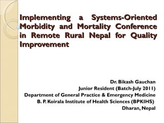 Implementing a Systems-Oriented Morbidity and Mortality Conference in Remote Rural Nepal for Quality Improvement Dr. Bikash Gauchan Junior Resident (Batch-July 2011) Department of General Practice & Emergency Medicine  B. P. Koirala Institute of Health Sciences (BPKIHS)  Dharan, Nepal 