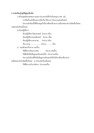 9. แหล่งเรียนรู้/ภูมิปัญญาท้องถิ่น
         1) ห๎องสมุดมีขนาด40ตารางเมตร จานวนหนังสือในห๎องสมุด 2,500 เลํม
                   การสืบค๎นหนังสือและการยืม-คืน ใช๎ระบบ โปรแกรมคอมพิวเตอร์
                   จานวนนักเรียนที่ใช๎ห๎องสมุดในปีการศึกษาที่รายงาน เฉลี่ย190คน ตํอ วันคิดเป็นร๎อยละ
100ของนักเรียนทั้งหมด
         2) ห๎องปฏิบัติการ
                   ห๎องปฏิบัติการวิทยาศาสตร์ จานวน 1ห๎อง
                   ห๎องปฏิบัติการคอมพิวเตอร์ จานวน 1ห๎อง
                   ห๎องปฏิบัติการทางภาษา จานวน 1ห๎อง
                   ห๎อง (ระบุ). ……………….จานวน ……… ห๎อง
         3) คอมพิวเตอร์ จานวน 16เครื่อง
                   ใช๎เพื่อการเรียนการสอน            จานวน 10เครื่อง
                   ใช๎เพื่อสืบค๎นข๎อมูลทางอินเทอร์เน็ต จานวน16เครื่อง
                   จานวนนักเรียนที่สืบค๎นข๎อมูลทางอินเทอร์เน็ตในปีการศึกษาที่รายงาน
เฉลี่ย98คน ตํอวันคิดเป็นร๎อยละ 31.57ของนักเรียนทั้งหมด
                   ใช๎เพื่อการบริหารจัดการ จานวน6เครื่อง
 