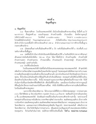 ตอนที่ ๑
ข้อมูลพื้นฐาน
๑. ข้อมูลทั่วไป
๑.๑ ชื่อสถานศึกษา โรงเรียนเทพมงคลรังษี เป็นโรงเรียนมัธยมศึกษาขนาดใหญ่ มีเนื้อที่ ๑๔ ไร่
๒๙ ตารางวา ตั้งอยู่เลขที่ ๑๖ ถนนเจ้าขุนเณร ตาบลบ้านเหนือ อาเภอเมือง จังหวัดกาญจนบุรี
รหัสไปรษณีย์ ๗๑๐๐๐ โทรศัพท์ ๐–๓๔๕๑–๑๓๒๐ โทรสาร ๐–๓๔๕๑-๖๑๐๐
ไปรษณีย์อิเล็กทรอนิกส์ Thepmk@thaimail.com เว็ปไซต์โรงเรียน http://www.thepmk.ac.th
สังกัด สานักงานเขตพื้นที่การศึกษามัธยมศึกษา เขต ๘ สานักงานคณะกรรมการการศึกษาขั้นพื้นฐาน
กระทรวงศึกษาธิการ
๑.๒ เปิดสอนตั้งแต่ ระดับชั้นมัธยมศึกษาปีที่ ๑ ถึง ระดับชั้นมัธยมศึกษาปีที่ ๖ (ช่วงชั้นที่ ๓-๔)
ระดับการศึกษาขั้นพื้นฐาน
๑.๓ เขตพื้นที่บริการในการรับนักเรียนระดับชั้นมัธยมศึกษาปีที่ ๑ โรงเรียนให้บริการทางการศึกษาแก่
เด็กและเยาวชนในท้องถิ่นใกล้เคียง รวม ๑๐ ตาบล ได้แก่ พื้นที่บริการ ตาบลบ้านเหนือ ตาบลบ้านใต้
ตาบลปากแพรก ตาบลท่ามะขาม ตาบลแก่งเสี้ยน ตาบลหนองบัว ตาบลลาดหญ้า ตาบลเกาะสาโรง
ตาบลหนองหญ้า และตาบลวังเย็น
๑.๔ ประวัติโรงเรียนโดยย่อ
โรงเรียนเทพมงคลรังษีกาเนิดขึ้นด้วยริเริ่มของพระเดชพระคุณ พระเทพมงคลรังษี (ดี พุทธโชติ)
อดีตเจ้าอาวาสวัดเทวสังฆารามและอดีตเจ้าคณะจังหวัดกาญจนบุรี โดยพระคุณท่านได้เห็นความยากลาบากและ
ความเดือดร้อนของผู้ปกครองเมื่อเด็กจบชั้นประถมศึกษาแล้ว เพราะโรงเรียนประจาจังหวัดอยู่ไกลจากใจกลาง
ชุมชน ทั้งโรงเรียนระดับมัธยมศึกษาที่มีอยู่ก็รับเด็กเข้าเรียนได้ไม่หมด พระคุณท่านจึงได้คิดจะให้มีโรงเรียน
มัธยมศึกษาในวัดเทวสังฆารามขึ้น ดังนั้น พระคุณท่านและบรรดาศิษยานุศิษย์พร้อมทั้งกรรมการวัด จึงได้
ดาเนินการในขั้นแรกโดยจัดหาที่ดินที่ติดกับวัด เพื่อเป็นที่ตั้งโรงเรียน และเนื่องจากโรงเรียนการช่างกาญจนบุรี
ที่ตั้งอยู่ในวัด มีโครงการจะย้ายออกไปตั้งในสถานที่ใหม่ ดังนั้น จึงได้ที่ดินรวมทั้งอาคารต่างๆเพื่อเป็นที่ตั้งของ
โรงเรียนมัธยมศึกษาสมเจตนา
นอกจากนี้ทางวัดเทวสังฆาราม ได้รวบรวมรายได้ที่ได้จากการให้เช่าพระพุทธรูป ปางประทานพร
ภ.ป.ร. ซึ่งทาพิธีหล่อ ณ วัดบวรนิเวศวิหาร กรุงเทพฯ จานวน ๖.๘ ล้านบาท พอที่จะสร้างอาคารเรียนทรงไทย
๔ ชั้น แบบพิเศษเทพมงคลรังษี ยังเหลือแต่การขอตั้งโรงเรียนกับกระทรวงศึกษาธิการเท่านั้น ระหว่างเวลานี้
พระคุณท่านก็ถึงแก่มรณภาพไปเสียก่อน บรรดาศิษยานุศิษย์ ประกอบด้วย สมเด็จพระญาณสังวร เจ้าอาวาสวัด
บวรนิเวศวิหาร (สมเด็จพระญาณสังวร สมเด็จพระสังฆราชสกลมหาสังฆปริณายก) พระอุดมญาณเถร เจ้าอาวาส
วัดเทวสังฆาราม และคณะกรรมการวัดโดยมีพระครูปลัดสนั่น ปัญญาธโร (พระราชมงคลโมลี อดีตเจ้าอาวาส
วัดเทวสังฆาราม) เป็นกาลังสาคัญในการประสานงาน เพื่อแสดงความกตัญญูกตเวที สนองกุศลเจตนาอันดีของ
พระคุณท่าน จึงร่วมกันดาเนินการต่อ จนได้ประกาศตั้งโรงเรียนขึ้นเมื่อ วันที่ ๒ พฤษภาคม พ.ศ.๒๕๑๗
 