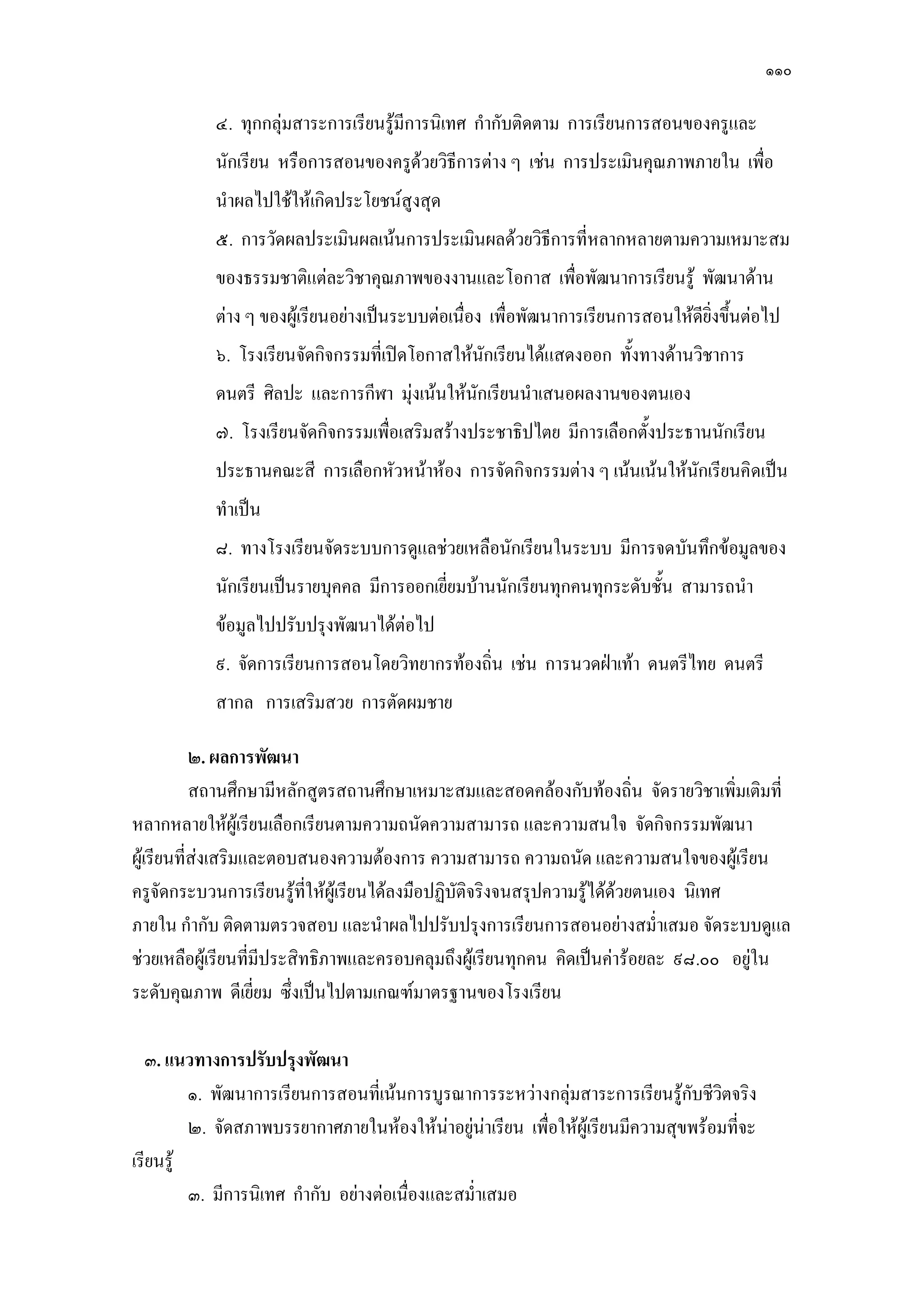 ๑๑๐
๔. ทุกกลุํมสาระการเรียนรู๎มีการนิเทศ กากับติดตาม การเรียนการสอนของครูและ
นักเรียน หรือการสอนของครูด๎วยวิธีการตําง ๆ เชํน การประเมินคุณภาพภายใน เพื่อ
นาผลไปใช๎ให๎เกิดประโยชน์สูงสุด
๕. การวัดผลประเมินผลเน๎นการประเมินผลด๎วยวิธีการที่หลากหลายตามความเหมาะสม
ของธรรมชาติแตํละวิชาคุณภาพของงานและโอกาส เพื่อพัฒนาการเรียนรู๎ พัฒนาด๎าน
ตําง ๆ ของผู๎เรียนอยํางเป็นระบบตํอเนื่อง เพื่อพัฒนาการเรียนการสอนให๎ดียิ่งขึ้นตํอไป
๖. โรงเรียนจัดกิจกรรมที่เปิดโอกาสให๎นักเรียนได๎แสดงออก ทั้งทางด๎านวิชาการ
ดนตรี ศิลปะ และการกีฬา มุํงเน๎นให๎นักเรียนนาเสนอผลงานของตนเอง
๗. โรงเรียนจัดกิจกรรมเพื่อเสริมสร๎างประชาธิปไตย มีการเลือกตั้งประธานนักเรียน
ประธานคณะสี การเลือกหัวหน๎าห๎อง การจัดกิจกรรมตําง ๆ เน๎นเน๎นให๎นักเรียนคิดเป็น
ทาเป็น
๘. ทางโรงเรียนจัดระบบการดูแลชํวยเหลือนักเรียนในระบบ มีการจดบันทึกข๎อมูลของ
นักเรียนเป็นรายบุคคล มีการออกเยี่ยมบ๎านนักเรียนทุกคนทุกระดับชั้น สามารถนา
ข๎อมูลไปปรับปรุงพัฒนาได๎ตํอไป
๙. จัดการเรียนการสอนโดยวิทยากรท๎องถิ่น เชํน การนวดฝ่าเท๎า ดนตรีไทย ดนตรี
สากล การเสริมสวย การตัดผมชาย
๒. ผลการพัฒนา
สถานศึกษามีหลักสูตรสถานศึกษาเหมาะสมและสอดคล๎องกับท๎องถิ่น จัดรายวิชาเพิ่มเติมที่
หลากหลายให๎ผู๎เรียนเลือกเรียนตามความถนัดความสามารถ และความสนใจ จัดกิจกรรมพัฒนา
ผู๎เรียนที่สํงเสริมและตอบสนองความต๎องการ ความสามารถ ความถนัด และความสนใจของผู๎เรียน
ครูจัดกระบวนการเรียนรู๎ที่ให๎ผู๎เรียนได๎ลงมือปฏิบัติจริงจนสรุปความรู๎ได๎ด๎วยตนเอง นิเทศ
ภายใน กากับ ติดตามตรวจสอบ และนาผลไปปรับปรุงการเรียนการสอนอยํางสม่าเสมอ จัดระบบดูแล
ชํวยเหลือผู๎เรียนที่มีประสิทธิภาพและครอบคลุมถึงผู๎เรียนทุกคน คิดเป็นคําร๎อยละ ๙๘.๐๐ อยูํใน
ระดับคุณภาพ ดีเยี่ยม ซึ่งเป็นไปตามเกณฑ์มาตรฐานของโรงเรียน
๓. แนวทางการปรับปรุงพัฒนา
๑. พัฒนาการเรียนการสอนที่เน๎นการบูรณาการระหวํางกลุํมสาระการเรียนรู๎กับชีวิตจริง
๒. จัดสภาพบรรยากาศภายในห๎องให๎นําอยูํนําเรียน เพื่อให๎ผู๎เรียนมีความสุขพร๎อมที่จะ
เรียนรู๎
๓. มีการนิเทศ กากับ อยํางตํอเนื่องและสม่าเสมอ
 