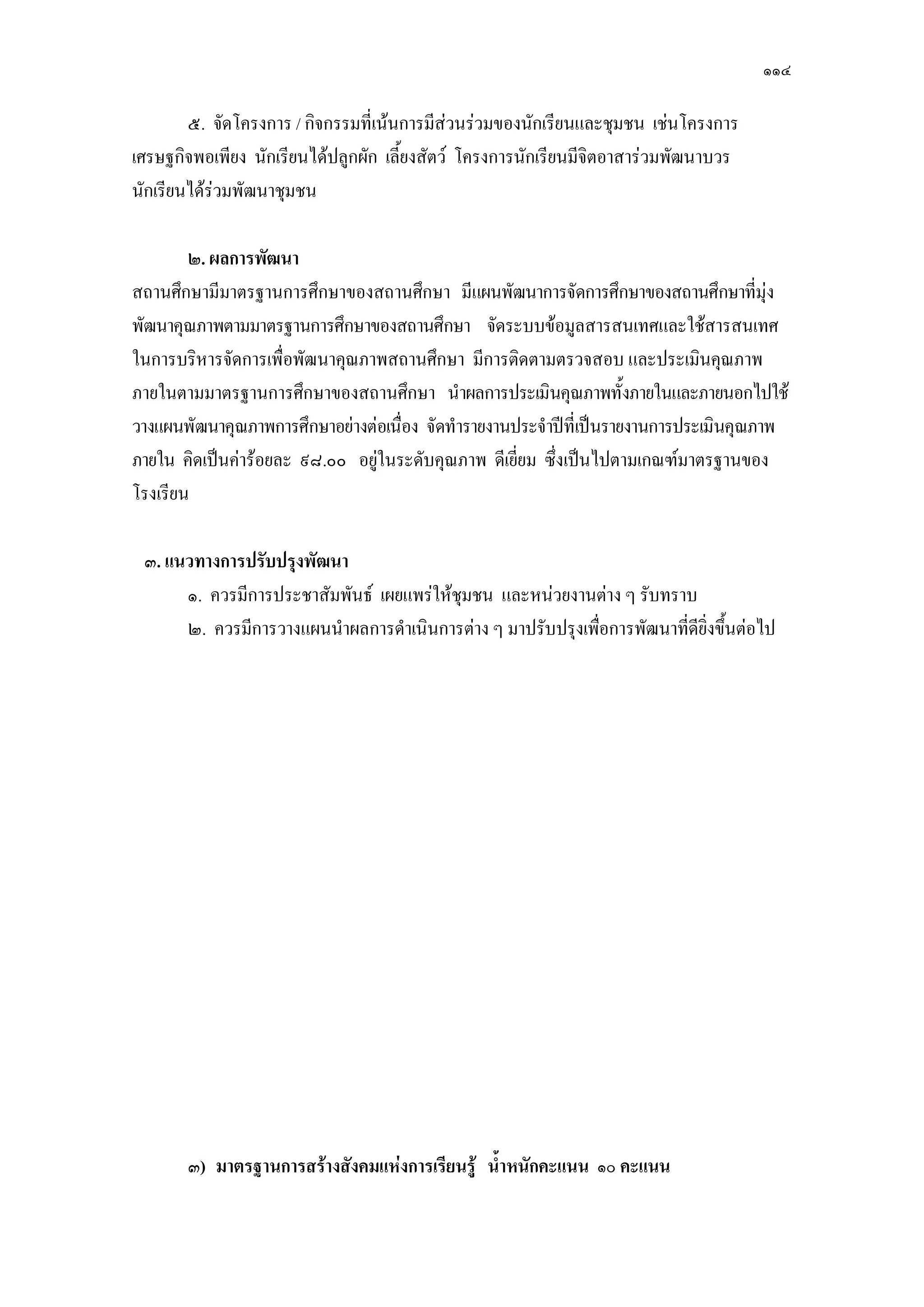 ๑๑๔
๕. จัดโครงการ / กิจกรรมที่เน๎นการมีสํวนรํวมของนักเรียนและชุมชน เชํนโครงการ
เศรษฐกิจพอเพียง นักเรียนได๎ปลูกผัก เลี้ยงสัตว์ โครงการนักเรียนมีจิตอาสารํวมพัฒนาบวร
นักเรียนได๎รํวมพัฒนาชุมชน
๒. ผลการพัฒนา
สถานศึกษามีมาตรฐานการศึกษาของสถานศึกษา มีแผนพัฒนาการจัดการศึกษาของสถานศึกษาที่มุํง
พัฒนาคุณภาพตามมาตรฐานการศึกษาของสถานศึกษา จัดระบบข๎อมูลสารสนเทศและใช๎สารสนเทศ
ในการบริหารจัดการเพื่อพัฒนาคุณภาพสถานศึกษา มีการติดตามตรวจสอบ และประเมินคุณภาพ
ภายในตามมาตรฐานการศึกษาของสถานศึกษา นาผลการประเมินคุณภาพทั้งภายในและภายนอกไปใช๎
วางแผนพัฒนาคุณภาพการศึกษาอยํางตํอเนื่อง จัดทารายงานประจาปีที่เป็นรายงานการประเมินคุณภาพ
ภายใน คิดเป็นคําร๎อยละ ๙๘.๐๐ อยูํในระดับคุณภาพ ดีเยี่ยม ซึ่งเป็นไปตามเกณฑ์มาตรฐานของ
โรงเรียน
๓. แนวทางการปรับปรุงพัฒนา
๑. ควรมีการประชาสัมพันธ์ เผยแพรํให๎ชุมชน และหนํวยงานตําง ๆ รับทราบ
๒. ควรมีการวางแผนนาผลการดาเนินการตําง ๆ มาปรับปรุงเพื่อการพัฒนาที่ดียิ่งขึ้นตํอไป
๓) มาตรฐานการสร้างสังคมแห่งการเรียนรู้ น้าหนักคะแนน ๑๐ คะแนน
 