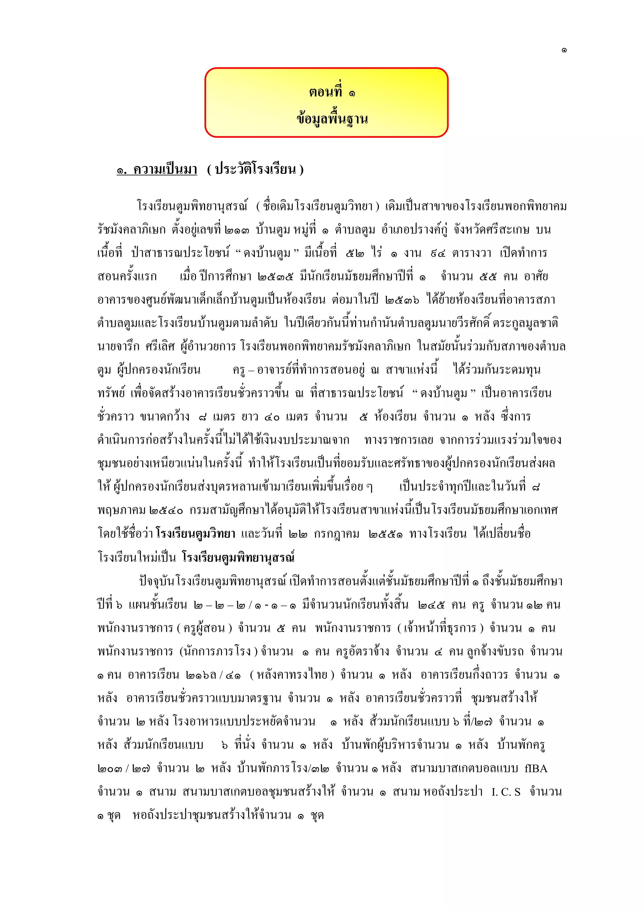 ๑
ตอนที่ ๑
ข้อมูลพื้นฐาน
๑. ความเป็นมา ( ประวัติโรงเรียน )
โรงเรียนตูมพิทยานุสรณ์ ( ชื่อเดิมโรงเรียนตูมวิทยา ) เดิมเป็นสาขาของโรงเรียนพอกพิทยาคม
รัชมังคลาภิเษก ตั้งอยูํเลขที่ ๒๑๓ บ๎านตูม หมูํที่ ๑ ตาบลตูม อาเภอปรางค์กูํ จังหวัดศรีสะเกษ บน
เนื้อที่ ป่าสาธารณประโยชน์ “ ดงบ๎านตูม ” มีเนื้อที่ ๕๒ ไรํ ๑ งาน ๙๔ ตารางวา เปิดทาการ
สอนครั้งแรก เมื่อ ปีการศึกษา ๒๕๓๕ มีนักเรียนมัธยมศึกษาปีที่ ๑ จานวน ๕๕ คน อาศัย
อาคารของศูนย์พัฒนาเด็กเล็กบ๎านตูมเป็นห๎องเรียน ตํอมาในปี ๒๕๓๖ ได๎ย๎ายห๎องเรียนที่อาคารสภา
ตาบลตูมและโรงเรียนบ๎านตูมตามลาดับ ในปีเดียวกันนี้ทํานกานันตาบลตูมนายวีรศักดิ์ ตระกูลมูลชาติ
นายจารึก ศรีเลิศ ผู๎อานวยการ โรงเรียนพอกพิทยาคมรัชมังคลาภิเษก ในสมัยนั้นรํวมกับสภาของตาบล
ตูม ผู๎ปกครองนักเรียน ครู – อาจารย์ที่ทาการสอนอยูํ ณ สาขาแหํงนี้ ได๎รํวมกันระดมทุน
ทรัพย์ เพื่อจัดสร๎างอาคารเรียนชั่วคราวขึ้น ณ ที่สาธารณประโยชน์ “ ดงบ๎านตูม ” เป็นอาคารเรียน
ชั่วคราว ขนาดกว๎าง ๘ เมตร ยาว ๔๐ เมตร จานวน ๕ ห๎องเรียน จานวน ๑ หลัง ซึ่งการ
ดาเนินการกํอสร๎างในครั้งนี้ไมํได๎ใช๎เงินงบประมาณจาก ทางราชการเลย จากการรํวมแรงรํวมใจของ
ชุมชนอยํางเหนียวแนํนในครั้งนี้ ทาให๎โรงเรียนเป็นที่ยอมรับและศรัทธาของผู๎ปกครองนักเรียนสํงผล
ให๎ ผู๎ปกครองนักเรียนสํงบุตรหลานเข๎ามาเรียนเพิ่มขึ้นเรื่อย ๆ เป็นประจาทุกปีและในวันที่ ๘
พฤษภาคม ๒๕๔๐ กรมสามัญศึกษาได๎อนุมัติให๎โรงเรียนสาขาแหํงนี้เป็นโรงเรียนมัธยมศึกษาเอกเทศ
โดยใช๎ชื่อวํา โรงเรียนตูมวิทยา และวันที่ ๒๒ กรกฎาคม ๒๕๕๑ ทางโรงเรียน ได๎เปลี่ยนชื่อ
โรงเรียนใหมํเป็น โรงเรียนตูมพิทยานุสรณ์
ปัจจุบันโรงเรียนตูมพิทยานุสรณ์ เปิดทาการสอนตั้งแตํชั้นมัธยมศึกษาปีที่ ๑ ถึงชั้นมัธยมศึกษา
ปีที่ ๖ แผนชั้นเรียน ๒ – ๒ – ๒ / ๑ - ๑ – ๑ มีจานวนนักเรียนทั้งสิ้น ๒๔๕ คน ครู จานวน ๑๒ คน
พนักงานราชการ ( ครูผู๎สอน ) จานวน ๕ คน พนักงานราชการ ( เจ๎าหน๎าที่ธุรการ ) จานวน ๑ คน
พนักงานราชการ (นักการภารโรง ) จานวน ๑ คน ครูอัตราจ๎าง จานวน ๔ คน ลูกจ๎างขับรถ จานวน
๑ คน อาคารเรียน ๒๑๖ล / ๔๑ ( หลังคาทรงไทย ) จานวน ๑ หลัง อาคารเรียนกึ่งถาวร จานวน ๑
หลัง อาคารเรียนชั่วคราวแบบมาตรฐาน จานวน ๑ หลัง อาคารเรียนชั่วคราวที่ ชุมชนสร๎างให๎
จานวน ๒ หลัง โรงอาหารแบบประหยัดจานวน ๑ หลัง ส๎วมนักเรียนแบบ ๖ ที่/๒๗ จานวน ๑
หลัง ส๎วมนักเรียนแบบ ๖ ที่นั่ง จานวน ๑ หลัง บ๎านพักผู๎บริหารจานวน ๑ หลัง บ๎านพักครู
๒๐๓ / ๒๗ จานวน ๒ หลัง บ๎านพักภารโรง/๓๒ จานวน ๑ หลัง สนามบาสเกตบอลแบบ fIBA
จานวน ๑ สนาม สนามบาสเกตบอลชุมชนสร๎างให๎ จานวน ๑ สนาม หอถังประปา I. C. S จานวน
๑ ชุด หอถังประปาชุมชนสร๎างให๎จานวน ๑ ชุด
 