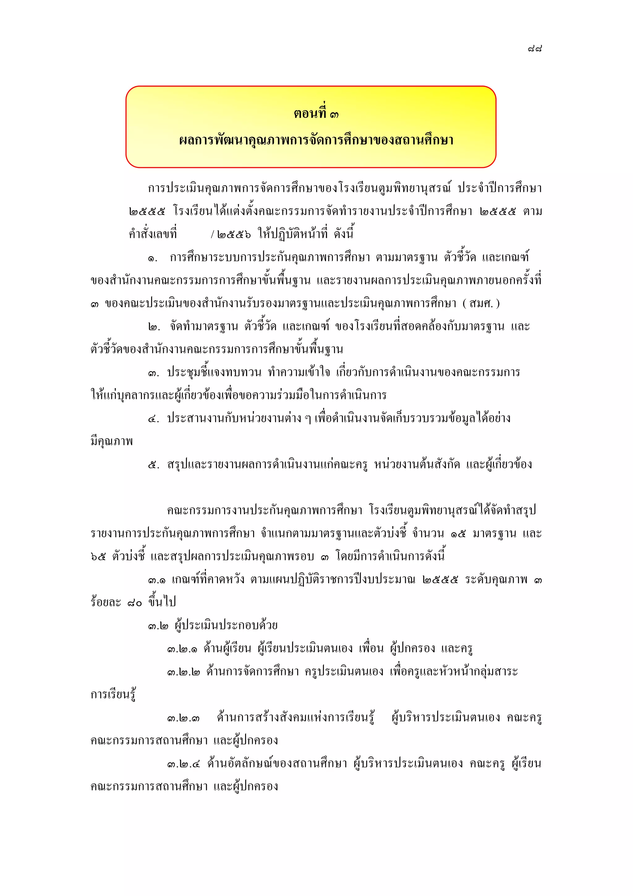 ๘๘
ตอนที่ ๓
ผลการพัฒนาคุณภาพการจัดการศึกษาของสถานศึกษา
การประเมินคุณภาพการจัดการศึกษาของโรงเรียนตูมพิทยานุสรณ์ ประจาปีการศึกษา
๒๕๕๕ โรงเรียนได๎แตํงตั้งคณะกรรมการจัดทารายงานประจาปีการศึกษา ๒๕๕๕ ตาม
คาสั่งเลขที่ / ๒๕๕๖ ให๎ปฏิบัติหน๎าที่ ดังนี้
๑. การศึกษาระบบการประกันคุณภาพการศึกษา ตามมาตรฐาน ตัวชี้วัด และเกณฑ์
ของสานักงานคณะกรรมการการศึกษาขั้นพื้นฐาน และรายงานผลการประเมินคุณภาพภายนอกครั้งที่
๓ ของคณะประเมินของสานักงานรับรองมาตรฐานและประเมินคุณภาพการศึกษา ( สมศ. )
๒. จัดทามาตรฐาน ตัวชี้วัด และเกณฑ์ ของโรงเรียนที่สอดคล๎องกับมาตรฐาน และ
ตัวชี้วัดของสานักงานคณะกรรมการการศึกษาขั้นพื้นฐาน
๓. ประชุมชี้แจงทบทวน ทาความเข๎าใจ เกี่ยวกับการดาเนินงานของคณะกรรมการ
ให๎แกํบุคลากรและผู๎เกี่ยวข๎องเพื่อขอความรํวมมือในการดาเนินการ
๔. ประสานงานกับหนํวยงานตําง ๆ เพื่อดาเนินงานจัดเก็บรวบรวมข๎อมูลได๎อยําง
มีคุณภาพ
๕. สรุปและรายงานผลการดาเนินงานแกํคณะครู หนํวยงานต๎นสังกัด และผู๎เกี่ยวข๎อง
คณะกรรมการงานประกันคุณภาพการศึกษา โรงเรียนตูมพิทยานุสรณ์ได๎จัดทาสรุป
รายงานการประกันคุณภาพการศึกษา จาแนกตามมาตรฐานและตัวบํงชี้ จานวน ๑๕ มาตรฐาน และ
๖๕ ตัวบํงชี้ และสรุปผลการประเมินคุณภาพรอบ ๓ โดยมีการดาเนินการดังนี้
๓.๑ เกณฑ์ที่คาดหวัง ตามแผนปฏิบัติราชการปีงบประมาณ ๒๕๕๕ ระดับคุณภาพ ๓
ร๎อยละ ๘๐ ขึ้นไป
๓.๒ ผู๎ประเมินประกอบด๎วย
๓.๒.๑ ด๎านผู๎เรียน ผู๎เรียนประเมินตนเอง เพื่อน ผู๎ปกครอง และครู
๓.๒.๒ ด๎านการจัดการศึกษา ครูประเมินตนเอง เพื่อครูและหัวหน๎ากลุํมสาระ
การเรียนรู๎
๓.๒.๓ ด๎านการสร๎างสังคมแหํงการเรียนรู๎ ผู๎บริหารประเมินตนเอง คณะครู
คณะกรรมการสถานศึกษา และผู๎ปกครอง
๓.๒.๔ ด๎านอัตลักษณ์ของสถานศึกษา ผู๎บริหารประเมินตนเอง คณะครู ผู๎เรียน
คณะกรรมการสถานศึกษา และผู๎ปกครอง
 