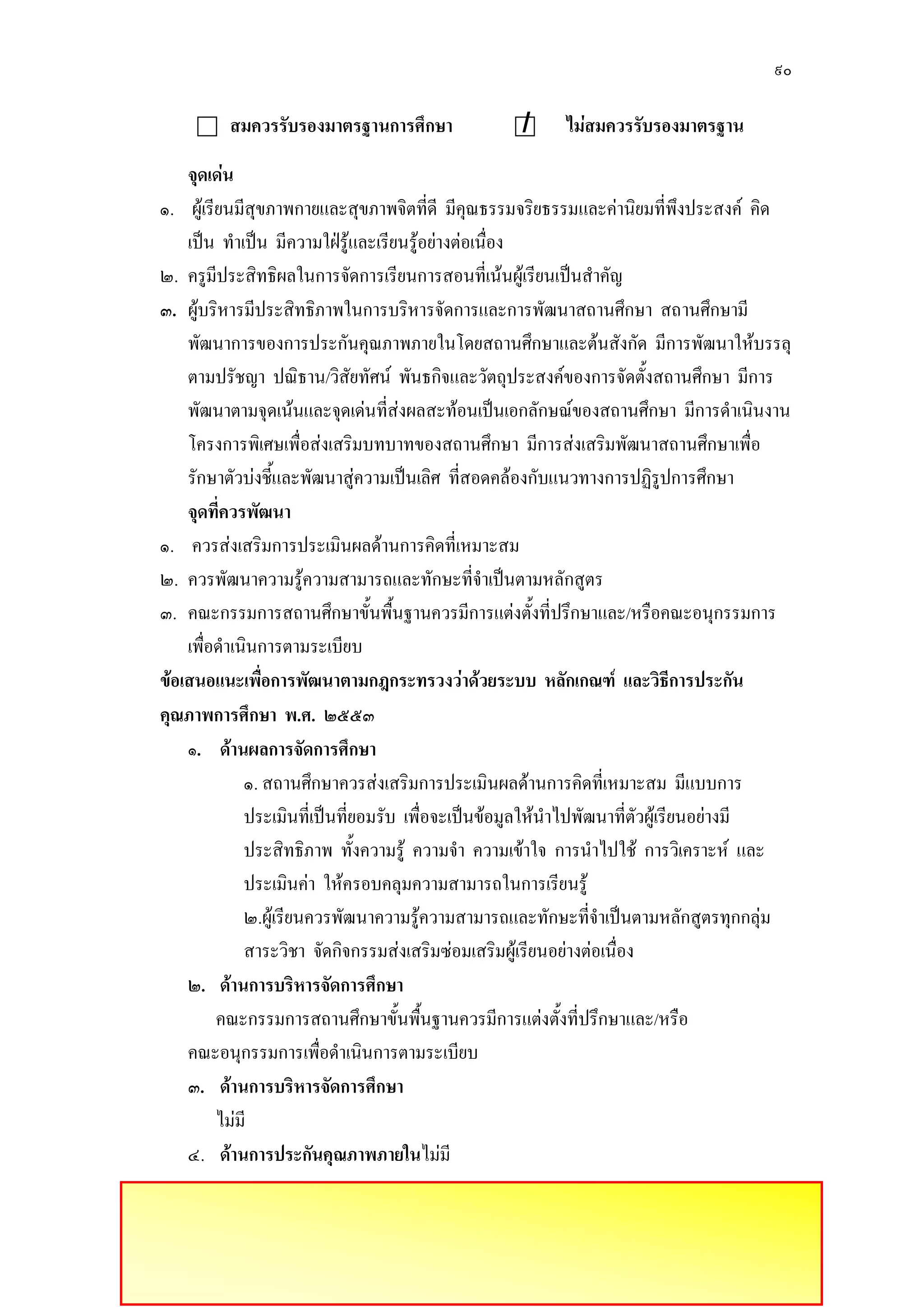 ๙๐
สมควรรับรองมาตรฐานการศึกษา / ไม่สมควรรับรองมาตรฐาน
จุดเด่น
๑. ผู๎เรียนมีสุขภาพกายและสุขภาพจิตที่ดี มีคุณธรรมจริยธรรมและคํานิยมที่พึงประสงค์ คิด
เป็น ทาเป็น มีความใฝ่รู๎และเรียนรู๎อยํางตํอเนื่อง
๒. ครูมีประสิทธิผลในการจัดการเรียนการสอนที่เน๎นผู๎เรียนเป็นสาคัญ
๓. ผู๎บริหารมีประสิทธิภาพในการบริหารจัดการและการพัฒนาสถานศึกษา สถานศึกษามี
พัฒนาการของการประกันคุณภาพภายในโดยสถานศึกษาและต๎นสังกัด มีการพัฒนาให๎บรรลุ
ตามปรัชญา ปณิธาน/วิสัยทัศน์ พันธกิจและวัตถุประสงค์ของการจัดตั้งสถานศึกษา มีการ
พัฒนาตามจุดเน๎นและจุดเดํนที่สํงผลสะท๎อนเป็นเอกลักษณ์ของสถานศึกษา มีการดาเนินงาน
โครงการพิเศษเพื่อสํงเสริมบทบาทของสถานศึกษา มีการสํงเสริมพัฒนาสถานศึกษาเพื่อ
รักษาตัวบํงชี้และพัฒนาสูํความเป็นเลิศ ที่สอดคล๎องกับแนวทางการปฏิรูปการศึกษา
จุดที่ควรพัฒนา
๑. ควรสํงเสริมการประเมินผลด๎านการคิดที่เหมาะสม
๒. ควรพัฒนาความรู๎ความสามารถและทักษะที่จาเป็นตามหลักสูตร
๓. คณะกรรมการสถานศึกษาขั้นพื้นฐานควรมีการแตํงตั้งที่ปรึกษาและ/หรือคณะอนุกรรมการ
เพื่อดาเนินการตามระเบียบ
ข้อเสนอแนะเพื่อการพัฒนาตามกฎกระทรวงว่าด้วยระบบ หลักเกณฑ์ และวิธีการประกัน
คุณภาพการศึกษา พ.ศ. ๒๕๕๓
๑. ด้านผลการจัดการศึกษา
๑. สถานศึกษาควรสํงเสริมการประเมินผลด๎านการคิดที่เหมาะสม มีแบบการ
ประเมินที่เป็นที่ยอมรับ เพื่อจะเป็นข๎อมูลให๎นาไปพัฒนาที่ตัวผู๎เรียนอยํางมี
ประสิทธิภาพ ทั้งความรู๎ ความจา ความเข๎าใจ การนาไปใช๎ การวิเคราะห์ และ
ประเมินคํา ให๎ครอบคลุมความสามารถในการเรียนรู๎
๒.ผู๎เรียนควรพัฒนาความรู๎ความสามารถและทักษะที่จาเป็นตามหลักสูตรทุกกลุํม
สาระวิชา จัดกิจกรรมสํงเสริมซํอมเสริมผู๎เรียนอยํางตํอเนื่อง
๒. ด้านการบริหารจัดการศึกษา
คณะกรรมการสถานศึกษาขั้นพื้นฐานควรมีการแตํงตั้งที่ปรึกษาและ/หรือ
คณะอนุกรรมการเพื่อดาเนินการตามระเบียบ
๓. ด้านการบริหารจัดการศึกษา
ไมํมี
๔. ด้านการประกันคุณภาพภายในไมํมี
 