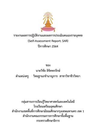 รายงานผลการปฏิบัติงานและผลการประเมินตนเองรายบุคคล
(Self-Assessment Report: SAR)
ปีการศึกษา 2564
ของ
นายวิชัย ลิขิตพรรักษ์
ตาแหน่งครู วิทยฐานะชานาญการ สาขาวิชาชีววิทยา
กลุ่มสาระการเรียนรู้วิทยาศาสตร์และเทคโนโลยี
โรงเรียนเตรียมอุดมศึกษา
สานักงานเขตพื้นที่การศึกษามัธยมศึกษากรุงเทพมหานคร เขต 1
สานักงานคณะกรรมการการศึกษาขั้นพื้นฐาน
กระทรวงศึกษาธิการ
 