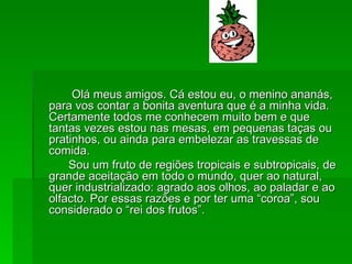 Olá meus amigos. Cá estou eu, o menino ananás, para vos contar a bonita aventura que é a minha vida. Certamente todos me conhecem muito bem e que tantas vezes estou nas mesas, em pequenas taças ou pratinhos, ou ainda para embelezar as travessas de comida.  Sou um fruto de regiões tropicais e subtropicais, de grande aceitação em todo o mundo, quer ao natural, quer industrializado: agrado aos olhos, ao paladar e ao olfacto. Por essas razões e por ter uma “coroa”, sou considerado o “rei dos frutos”.  