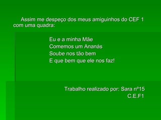 Assim me despeço dos meus amiguinhos do CEF 1 com uma quadra:    Eu e a minha Mãe Comemos um Ananás Soube nos tão bem E que bem que ele nos faz!  Trabalho realizado por: Sara nº15 C.E.F1  