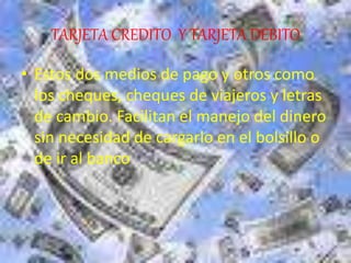 TARJETA CREDITO Y TARJETA DEBITO
• Estos dos medios de pago y otros como
los cheques, cheques de viajeros y letras
de cambio. Facilitan el manejo del dinero
sin necesidad de cargarlo en el bolsillo o
de ir al banco
 