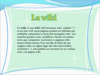 Un wiki (o una wiki) (del hawaiano wiki, «rápido [1]
)
es un sitio web cuyas páginas pueden ser editadas por
múltiples voluntarios a través del navegador web . Los
usuarios pueden crear, modificar o borrar un mismo
texto que comparten. Los textos o «páginas wiki»
tienen títulos únicos. Si se escribe el título de una
«página wiki» en algún lugar del wiki entre dobles
corchetes (...), esta palabra se convierte en un «enlace
web» a la página wiki.
 