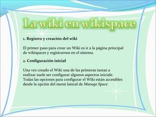 1. Registro y creación del wiki
El primer paso para crear un Wiki es ir a la página principal
de wikispaces y registrarnos en el sistema.
2. Configuración inicial
Una vez creado el Wiki una de las primeras tareas a
realizar suele ser configurar algunos aspectos iniciale.
Todas las opciones para configurar el Wiki están accesibles
desde la opción del menú lateral de Manage Space
 