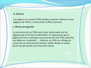 6. Enlaces
Las páginas de nuestro Wiki pueden contener enlaces a otras
páginas del Wiki o a direcciones (URLs) externas.
7. Menú navegación
La estructura de un Wiki suele estar relacionada con las
páginas que lo forman (contenidos). Es importante que la
página de inicio contenga una presentación del Wiki, describa
sus objetivos, contenido, ... Además, un Wiki en wikispaces
consta de un menú lateral siempre visible donde se suelen
poner las principales secciones del mismo.
 