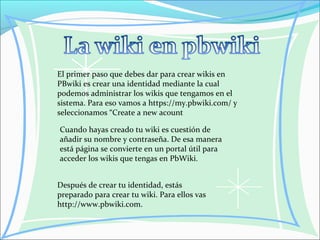 El primer paso que debes dar para crear wikis en
PBwiki es crear una identidad mediante la cual
podemos administrar los wikis que tengamos en el
sistema. Para eso vamos a https://my.pbwiki.com/ y
seleccionamos “Create a new acount
Cuando hayas creado tu wiki es cuestión de
añadir su nombre y contraseña. De esa manera
está página se convierte en un portal útil para
acceder los wikis que tengas en PbWiki.
Después de crear tu identidad, estás
preparado para crear tu wiki. Para ellos vas
http://www.pbwiki.com.
 