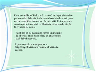 En el encasillado “Pick a wiki name”, incluyes el nombre
para tu wiki. Además, incluye tu dirección de email pues
necesitas validar la creación de este wiki. Es importante
señala que la identidad en PbWiki es independiente de
la creación de wikis.
Recibirás en tu cuenta de correo un mensaje
de PbWiki. En el mismo hay un enlace en el
cual debe hacer clic.
Y para completar esta guía ve a
http://my.pbwiki.com y añade el wiki a tu
cuenta.
 