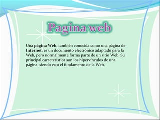 Una página Web, también conocida como una página de
Internet, es un documento electrónico adaptado para la
Web, pero normalmente forma parte de un sitio Web. Su
principal característica son los hipervínculos de una
página, siendo esto el fundamento de la Web.
 