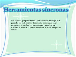 son aquéllas que permiten una comunicación a tiempo real,
para ello los participantes deben estar conectados en el
mismo momento. Son herramientas de comunicación
sincrónicas: el chat, la videoconferencia, el MSN, o la pizarra
virtual.
 