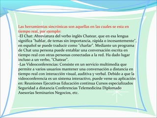 Las herramientas sincrónicas son aquellas en las cuales se esta en
tiempo real, por ejemplo:
-El Chat: Abreviatura del verbo inglés Chatear, que en esa lengua
significa "hablar, de temas sin importancia, rápida o incesantemente",
en español se puede traducir como "charlar". Mediante un programa
de Chat una persona puede entablar una conversación escrita en
tiempo real con otras personas conectadas a la red. Ha dado lugar
incluso a un verbo, "Chatear".
-Las Videoconferencias: Consiste en un servicio multimedia que
permite a varios usuarios mantener una conversación a distancia en
tiempo real con interacción visual, auditiva y verbal. Debido a que la
videoconferencia es un sistema interactivo, puede verse su aplicación
en: Reuniones Ejecutivas Educación continua Cursos especializados
Seguridad a distancia Conferencias Telemedicina Diplomado
Asesorías Seminarios Negocios, etc.
 