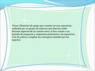 -Foros: Dinámica de grupo que consiste en una exposición
realizada por un grupo de expertos que disertan sobre
diversos aspectos de un mismo tema, el foro remite a un
período de preguntas y respuestas posteriores a la exposición,
a fin de aclarar o ampliar los conceptos emitidos por los
expertos
 