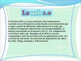 El término Web 2.0 (2004–presente) está comúnmente
asociado con un fenómeno social, basado en la interacción que
se logra a partir de diferentes aplicaciones en la web, que
facilitan el compartir información, la interoperabilidad , el
diseño concentrado en el usuario o D.C.U. y la colaboración
en la Word wide web . Ejemplos de la Web 2.0 son las
comunidades web, los servicios web, las aplicaciones web , los
servicios de red social , los servicios de alojamiento de video,
las wikis , blogs, mashups y folcsonomias .
 