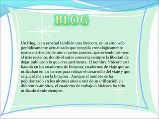 Un blog, o en español también una bitácora, es un sitio web
periódicamente actualizado que recopila cronológicamente
textos o artículos de uno o varios autores, apareciendo primero
el más reciente, donde el autor conserva siempre la libertad de
dejar publicado lo que crea pertinente. El nombre bitácora está
basado en los cuadernos de bitácora, cuadernos de viaje que se
utilizaban en los barcos para relatar el desarrollo del viaje y que
se guardaban en la bitácora . Aunque el nombre se ha
popularizado en los últimos años a raíz de su utilización en
diferentes ámbitos, el cuaderno de trabajo o bitácora ha sido
utilizado desde siempre.
 