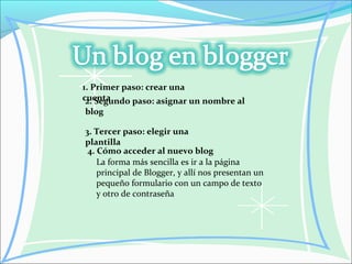 1. Primer paso: crear una
cuenta2. Segundo paso: asignar un nombre al
blog
3. Tercer paso: elegir una
plantilla
4. Cómo acceder al nuevo blog
La forma más sencilla es ir a la página
principal de Blogger, y allí nos presentan un
pequeño formulario con un campo de texto
y otro de contraseña
 